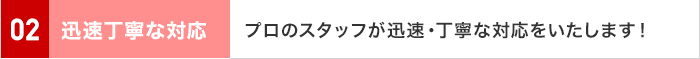 02 迅速丁寧な対応 プロのスタッフが迅速・丁寧な対応をいたします！