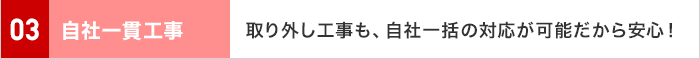 03 自社一貫工事 取り外し工事も、自社一括の対応が可能だから安心！